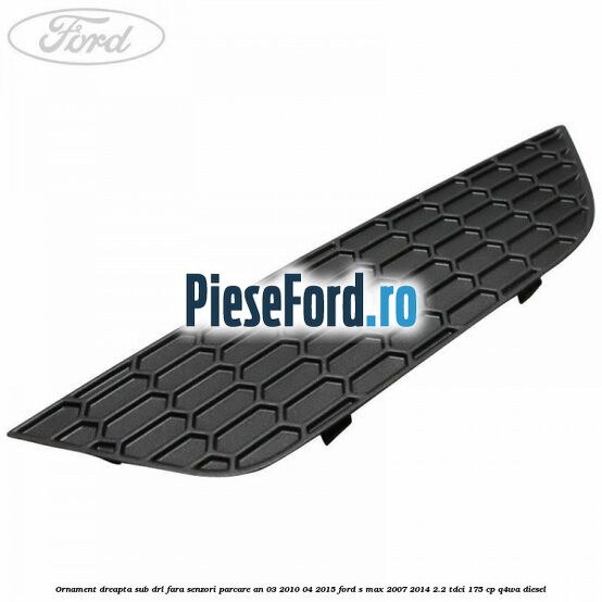 Ornament dreapta sub DRL fara senzori parcare an 03/2010-04/2015 Ford S-Max 2007-2014 2.2 TDCi 175 cp Ornament dreapta sub DRL fara senzori parcare an 03/2010-04/2015 Ford S-Max 2007-2014 2.2 TDCi 175 cp Q4WA diesel