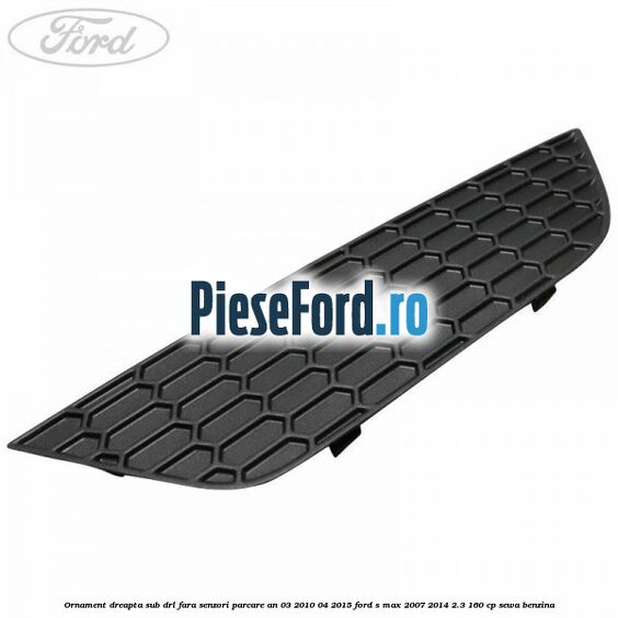 Ornament dreapta sub DRL fara senzori parcare an 03/2010-04/2015 Ford S-Max 2007-2014 2.3 160 cp Ornament dreapta sub DRL fara senzori parcare an 03/2010-04/2015 Ford S-Max 2007-2014 2.3 160 cp SEWA benzina