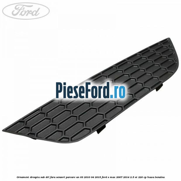 Ornament dreapta sub DRL fara senzori parcare an 03/2010-04/2015 Ford S-Max 2007-2014 2.5 ST 220 cp Ornament dreapta sub DRL fara senzori parcare an 03/2010-04/2015 Ford S-Max 2007-2014 2.5 ST 220 cp HUWA benzina