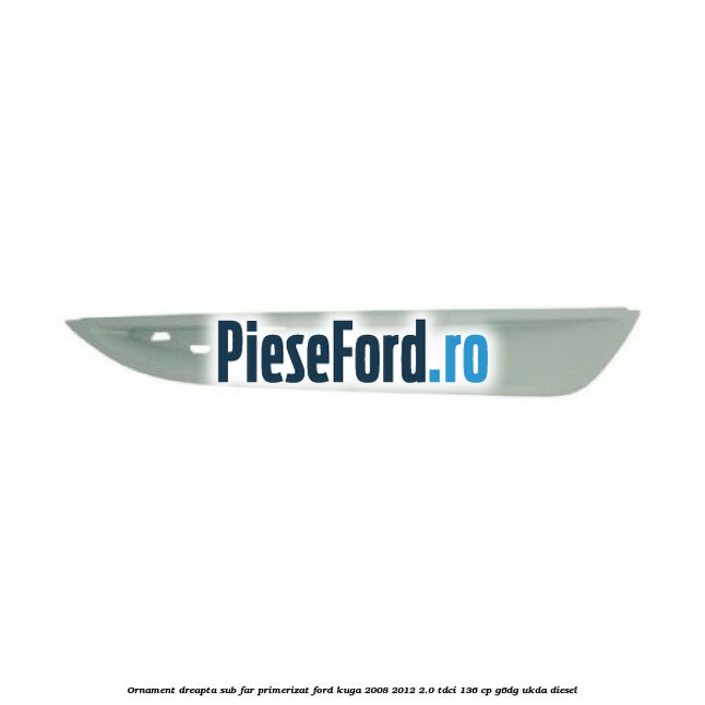 Ornament dreapta sub far primerizat Ford Kuga 2008-2012 2.0 TDCi 136 cp G6DG, UKDA diesel