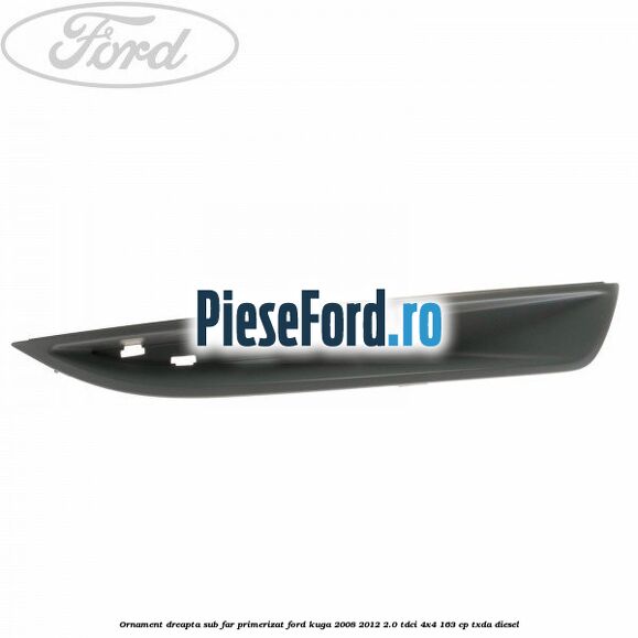 Ornament dreapta sub far primerizat Ford Kuga 2008-2012 2.0 TDCI 4x4 163 cp TXDA diesel