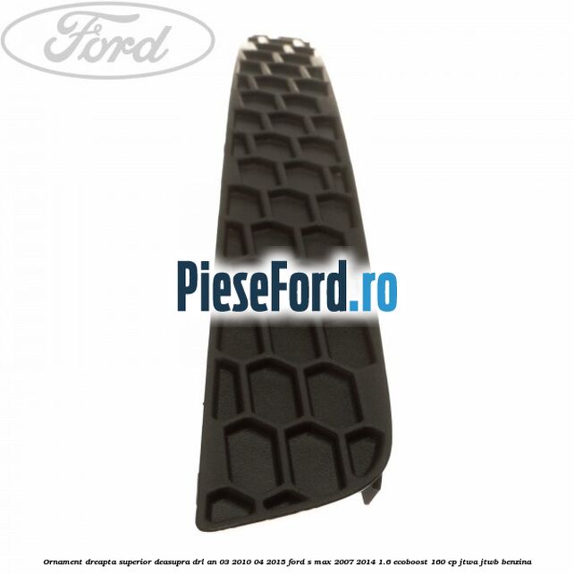 Ornament dreapta superior deasupra DRL an 03/2010-04/2015 Ford S-Max 2007-2014 1.6 EcoBoost 160 cp JTWA, JTWB benzina