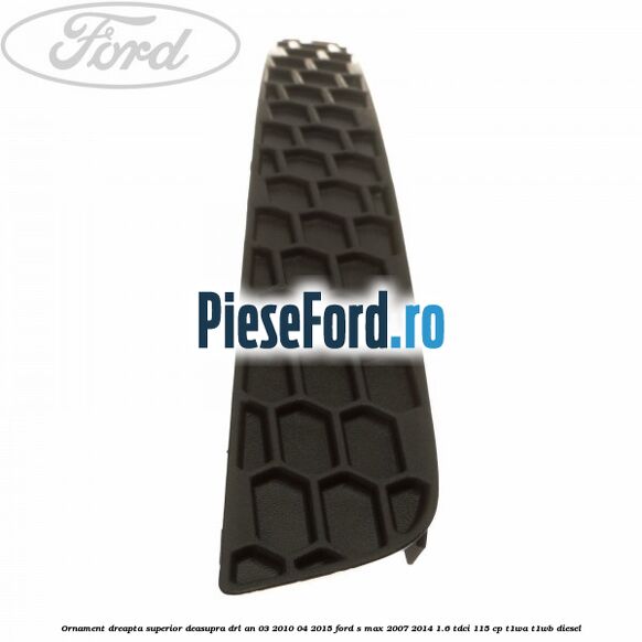 Ornament dreapta superior deasupra DRL an 03/2010-04/2015 Ford S-Max 2007-2014 1.6 TDCi 115 cp T1WA, T1WB diesel