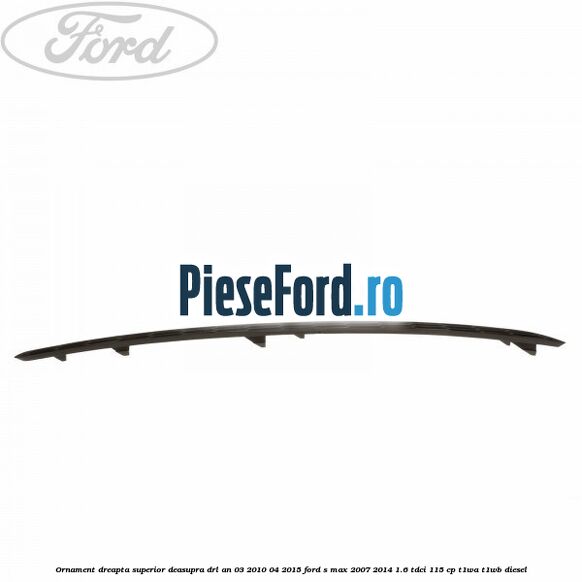 Ornament dreapta superior deasupra DRL an 03/2010-04/2015 Ford S-Max 2007-2014 1.6 TDCi 115 cp T1WA, T1WB diesel