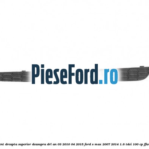 Ornament dreapta superior deasupra DRL an 03/2010-04/2015 Ford S-Max 2007-2014 1.8 TDCi 100 cp FFWA diesel