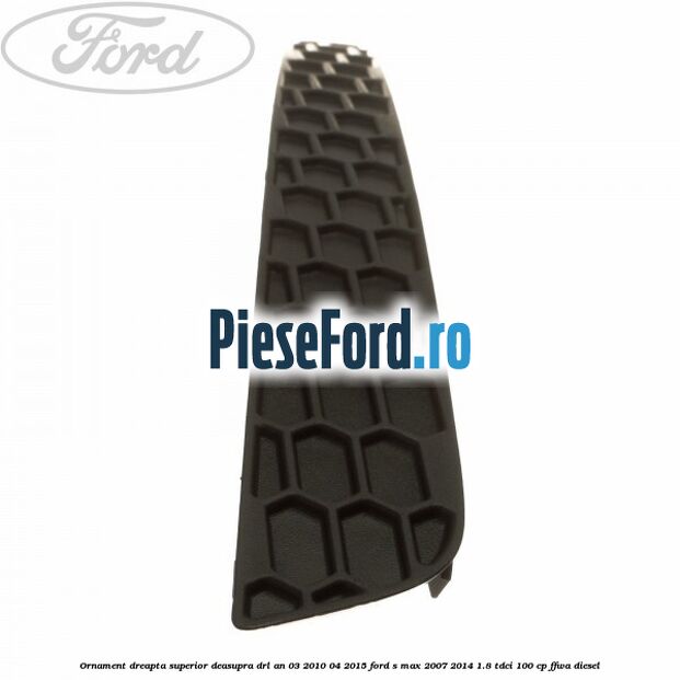 Ornament dreapta superior deasupra DRL an 03/2010-04/2015 Ford S-Max 2007-2014 1.8 TDCi 100 cp FFWA diesel