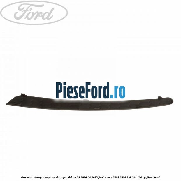 Ornament dreapta superior deasupra DRL an 03/2010-04/2015 Ford S-Max 2007-2014 1.8 TDCi 100 cp FFWA diesel