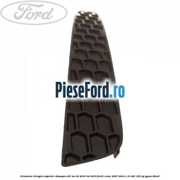 Ornament dreapta superior deasupra DRL an 03/2010-04/2015 Ford S-Max 2007-2014 1.8 TDCi 125 cp Ornament dreapta superior deasupra DRL an 03/2010-04/2015 Ford S-Max 2007-2014 1.8 TDCi 125 cp QYWA diesel