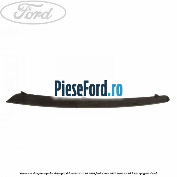 Ornament dreapta superior deasupra DRL an 03/2010-04/2015 Ford S-Max 2007-2014 1.8 TDCi 125 cp Ornament dreapta superior deasupra DRL an 03/2010-04/2015 Ford S-Max 2007-2014 1.8 TDCi 125 cp QYWA diesel