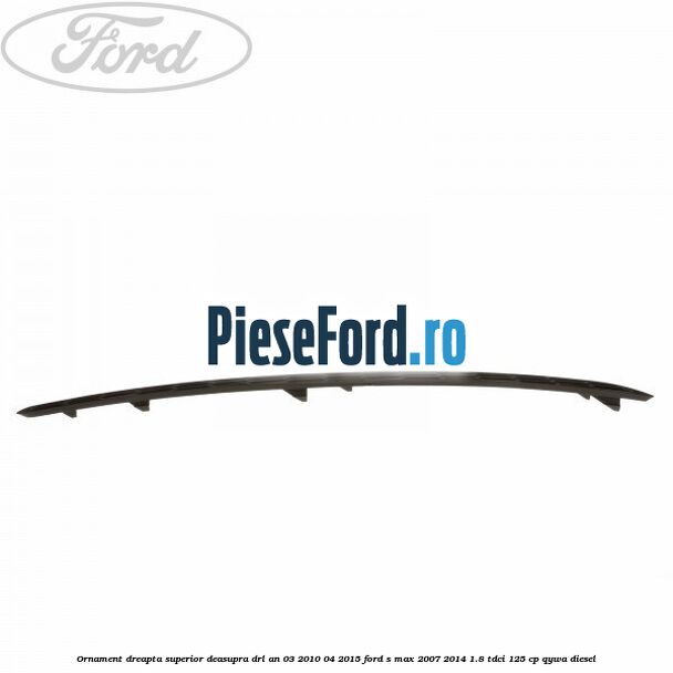 Ornament dreapta superior deasupra DRL an 03/2010-04/2015 Ford S-Max 2007-2014 1.8 TDCi 125 cp Ornament dreapta superior deasupra DRL an 03/2010-04/2015 Ford S-Max 2007-2014 1.8 TDCi 125 cp QYWA diesel