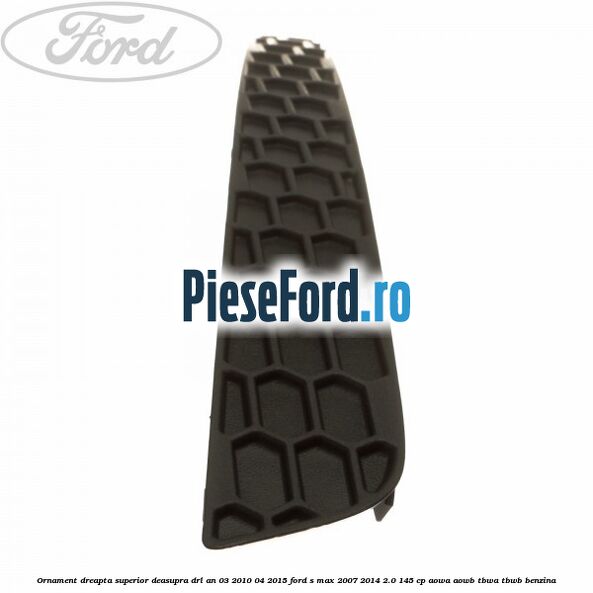 Ornament dreapta superior deasupra DRL an 03/2010-04/2015 Ford S-Max 2007-2014 2.0 145 cp AOWA, AOWB, TBWA, TBWB benzina
