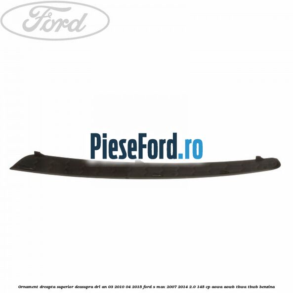 Ornament dreapta superior deasupra DRL an 03/2010-04/2015 Ford S-Max 2007-2014 2.0 145 cp AOWA, AOWB, TBWA, TBWB benzina