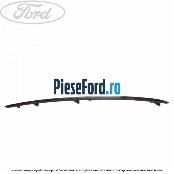 Ornament dreapta superior deasupra DRL an 03/2010-04/2015 Ford S-Max 2007-2014 2.0 145 cp AOWA, AOWB, TBWA, TBWB benzina