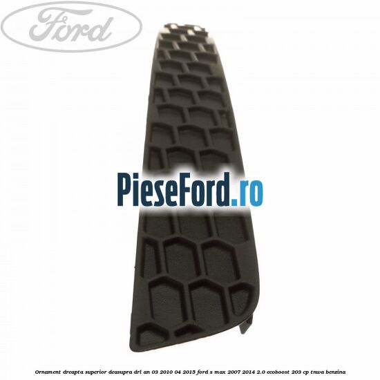 Ornament dreapta superior deasupra DRL an 03/2010-04/2015 Ford S-Max 2007-2014 2.0 EcoBoost 203 cp TNWA benzina