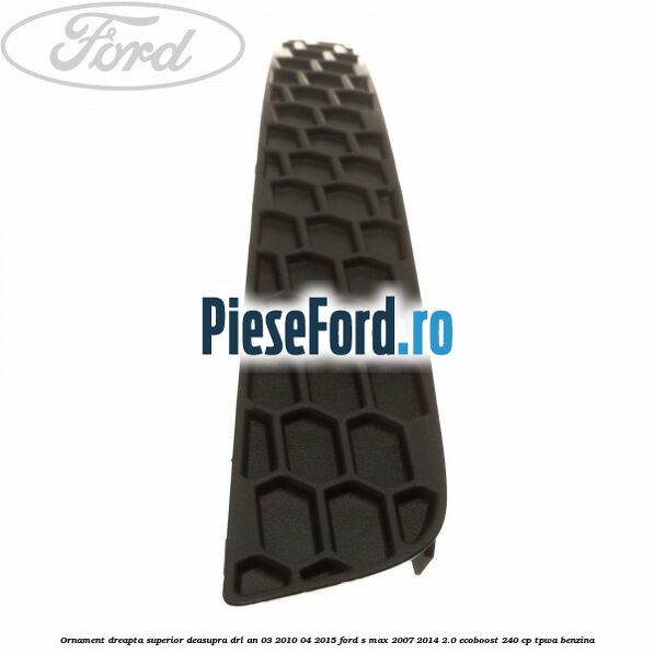 Ornament dreapta superior deasupra DRL an 03/2010-04/2015 Ford S-Max 2007-2014 2.0 EcoBoost 240 cp TPWA benzina