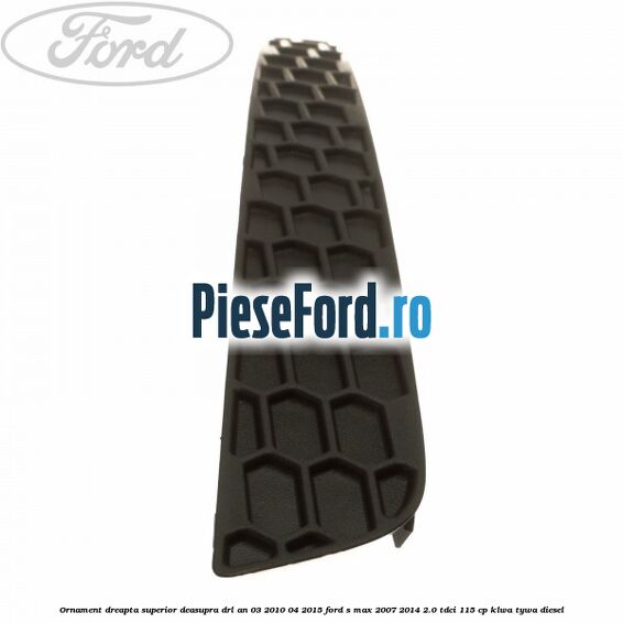 Ornament dreapta superior deasupra DRL an 03/2010-04/2015 Ford S-Max 2007-2014 2.0 TDCi 115 cp KLWA, TYWA diesel