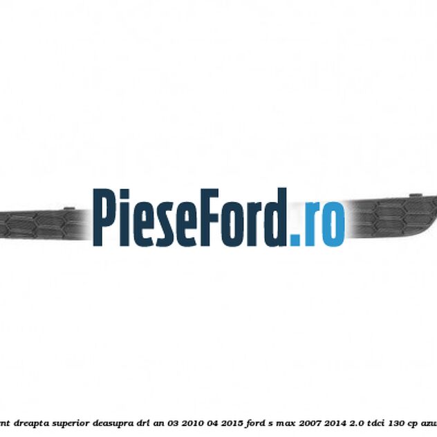 Ornament dreapta superior deasupra DRL an 03/2010-04/2015 Ford S-Max 2007-2014 2.0 TDCi 130 cp AZWA diesel
