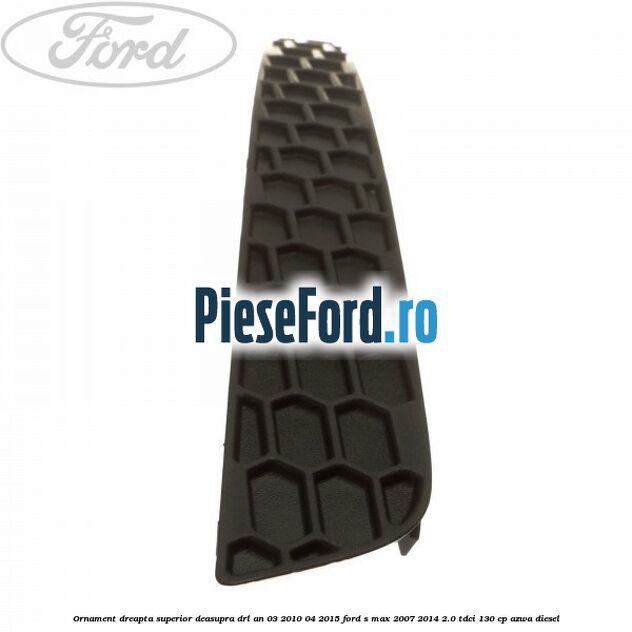 Ornament dreapta superior deasupra DRL an 03/2010-04/2015 Ford S-Max 2007-2014 2.0 TDCi 130 cp AZWA diesel