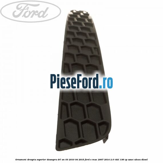Ornament dreapta superior deasupra DRL an 03/2010-04/2015 Ford S-Max 2007-2014 2.0 TDCi 136 cp AZWC, UKWA diesel