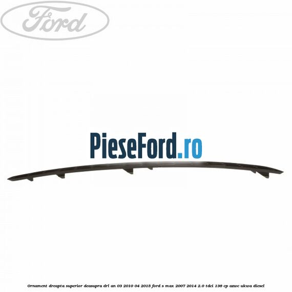Ornament dreapta superior deasupra DRL an 03/2010-04/2015 Ford S-Max 2007-2014 2.0 TDCi 136 cp AZWC, UKWA diesel