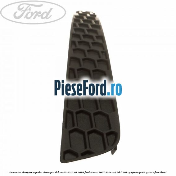 Ornament dreapta superior deasupra DRL an 03/2010-04/2015 Ford S-Max 2007-2014 2.0 TDCi 140 cp QXWA, QXWB, QXWC, UFWA diesel