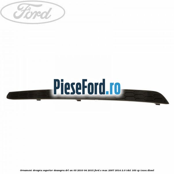 Ornament dreapta superior deasupra DRL an 03/2010-04/2015 Ford S-Max 2007-2014 2.0 TDCi 163 cp TXWA diesel