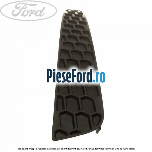 Ornament dreapta superior deasupra DRL an 03/2010-04/2015 Ford S-Max 2007-2014 2.0 TDCi 163 cp TXWA diesel