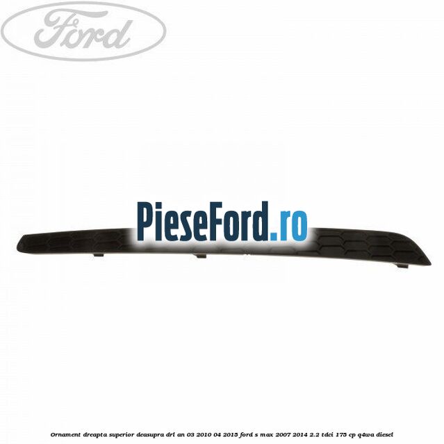 Ornament dreapta superior deasupra DRL an 03/2010-04/2015 Ford S-Max 2007-2014 2.2 TDCi 175 cp Q4WA diesel