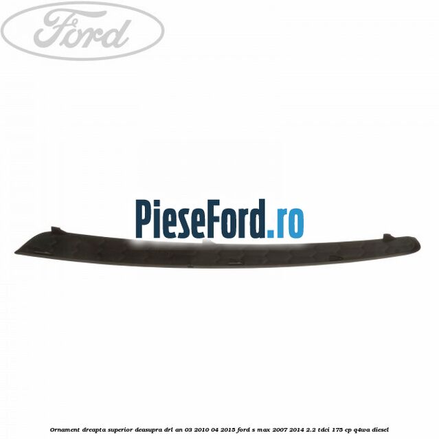 Ornament dreapta superior deasupra DRL an 03/2010-04/2015 Ford S-Max 2007-2014 2.2 TDCi 175 cp Q4WA diesel