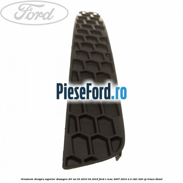 Ornament dreapta superior deasupra DRL an 03/2010-04/2015 Ford S-Max 2007-2014 2.2 TDCi 200 cp KNWA diesel