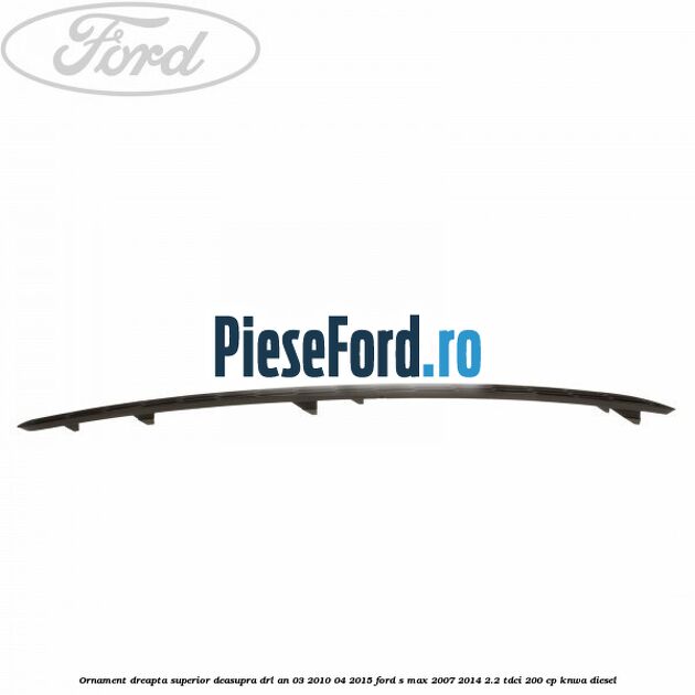 Ornament dreapta superior deasupra DRL an 03/2010-04/2015 Ford S-Max 2007-2014 2.2 TDCi 200 cp KNWA diesel