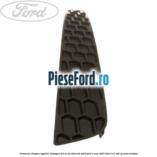 Ornament dreapta superior deasupra DRL an 03/2010-04/2015 Ford S-Max 2007-2014 2.3 160 cp Ornament dreapta superior deasupra DRL an 03/2010-04/2015 Ford S-Max 2007-2014 2.3 160 cp SEWA benzina