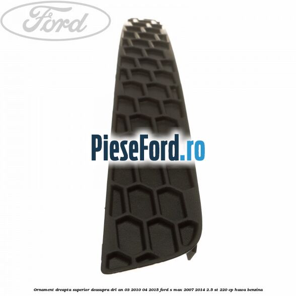 Ornament dreapta superior deasupra DRL an 03/2010-04/2015 Ford S-Max 2007-2014 2.5 ST 220 cp Ornament dreapta superior deasupra DRL an 03/2010-04/2015 Ford S-Max 2007-2014 2.5 ST 220 cp HUWA benzina