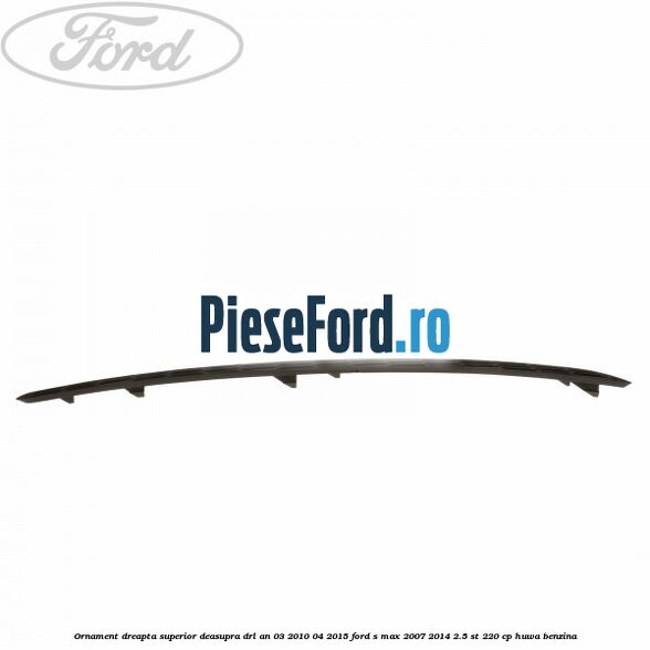 Ornament dreapta superior deasupra DRL an 03/2010-04/2015 Ford S-Max 2007-2014 2.5 ST 220 cp Ornament dreapta superior deasupra DRL an 03/2010-04/2015 Ford S-Max 2007-2014 2.5 ST 220 cp HUWA benzina