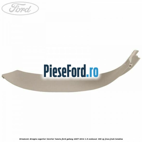 Ornament dreapta superior interior luneta Ford Galaxy 2007-2014 1.6 EcoBoost 160 cp JTWA, JTWB benzina