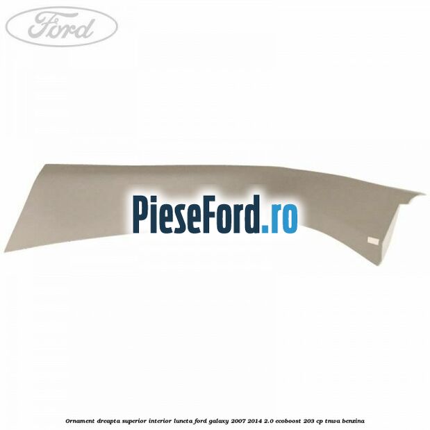 Ornament dreapta superior interior luneta Ford Galaxy 2007-2014 2.0 EcoBoost 203 cp TNWA benzina