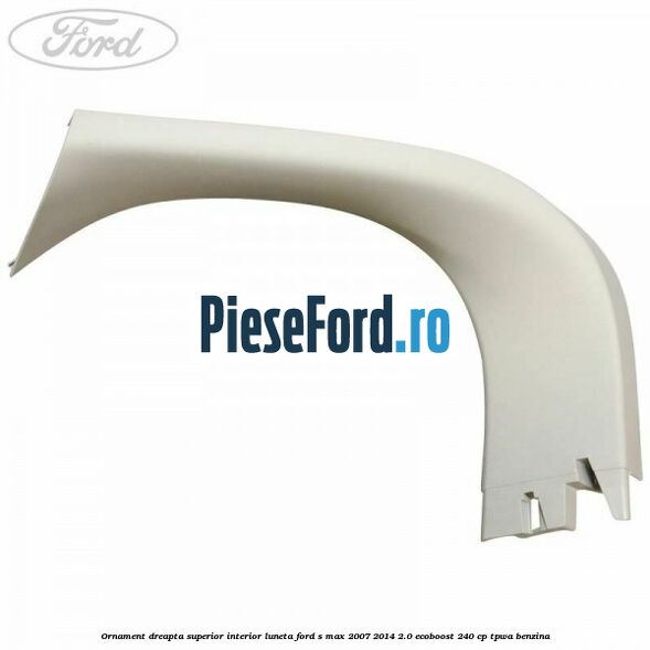 Ornament dreapta superior interior luneta Ford S-Max 2007-2014 2.0 EcoBoost 240 cp TPWA benzina