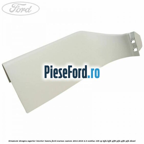 Ornament dreapta superior interior luneta Ford Tourneo Custom 2014-2018 2.0 EcoBlue 105 cp BJFA, BJFB, YLF6, YLFA, YLFB, YLFS diesel