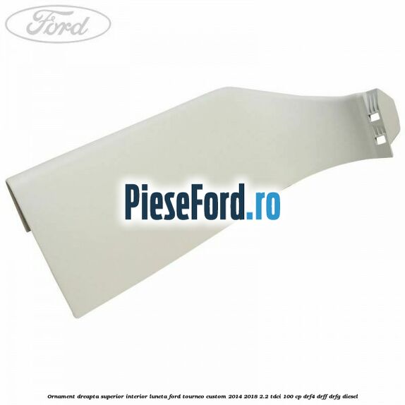 Ornament dreapta superior interior luneta Ford Tourneo Custom 2014-2018 2.2 TDCi 100 cp DRF4, DRFF, DRFG diesel
