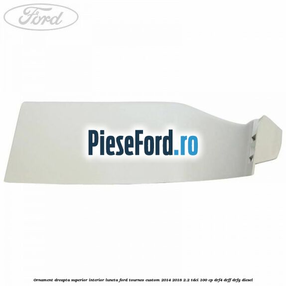 Ornament dreapta superior interior luneta Ford Tourneo Custom 2014-2018 2.2 TDCi 100 cp DRF4, DRFF, DRFG diesel