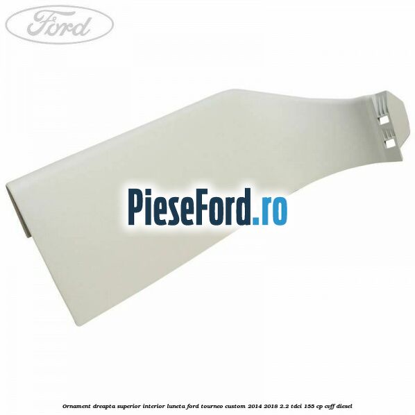 Ornament dreapta superior interior luneta Ford Tourneo Custom 2014-2018 2.2 TDCi 155 cp CVFF diesel