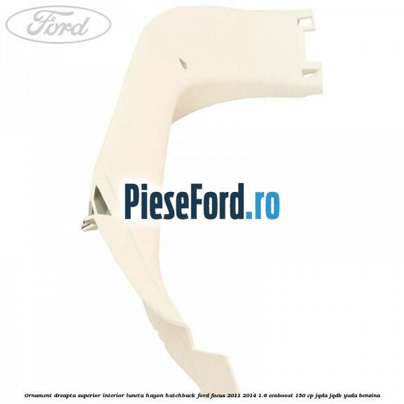 Ornament dreapta superior interior luneta hayon hatchback Ford Focus 2011-2014 1.6 EcoBoost 150 cp JQDA, JQDB, YUDA benzina