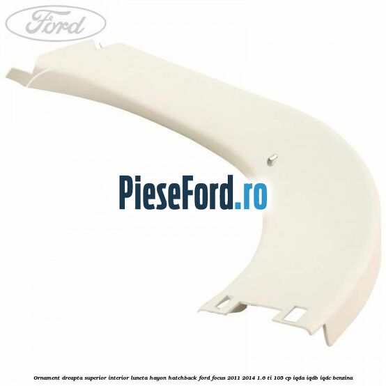 Ornament dreapta superior interior luneta hayon hatchback Ford Focus 2011-2014 1.6 Ti 105 cp IQDA, IQDB, IQDC benzina