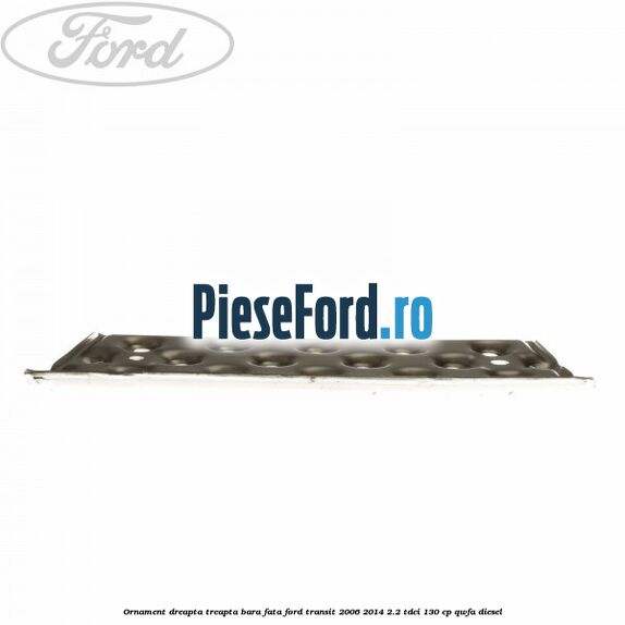 Ornament dreapta treapta bara fata Ford Transit 2006-2014 2.2 TDCi 130 cp QWFA diesel