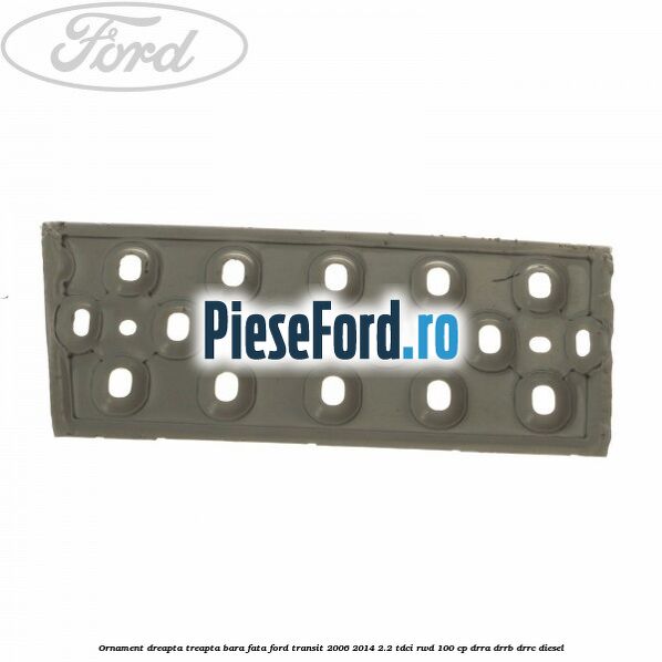 Ornament dreapta treapta bara fata Ford Transit 2006-2014 2.2 TDCi RWD 100 cp DRRA, DRRB, DRRC diesel