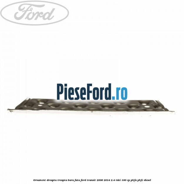 Ornament dreapta treapta bara fata Ford Transit 2006-2014 2.4 TDCi 100 cp PHFA, PHFC diesel