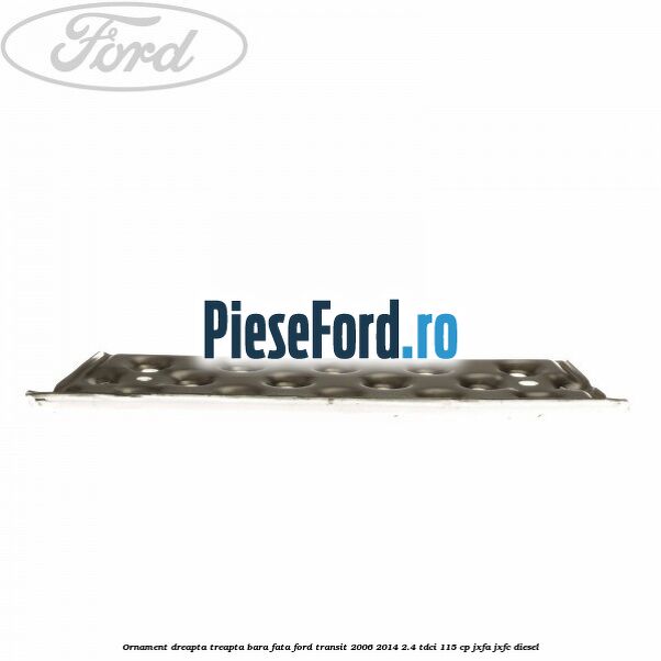 Ornament dreapta treapta bara fata Ford Transit 2006-2014 2.4 TDCi 115 cp JXFA, JXFC diesel