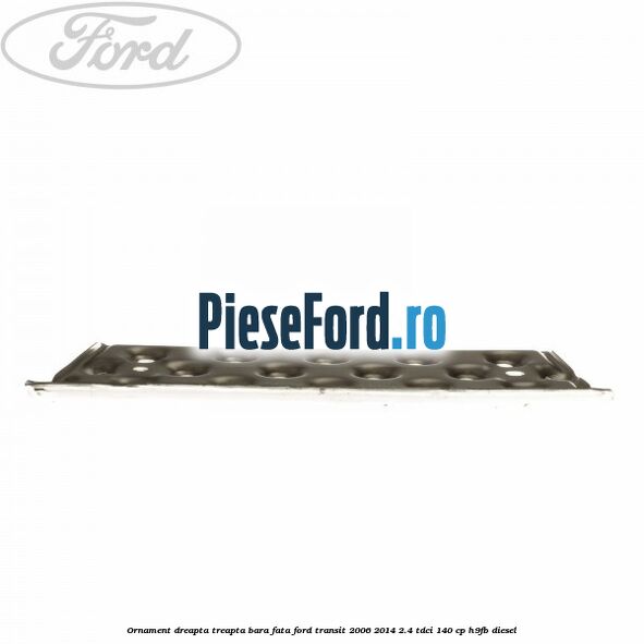 Ornament dreapta treapta bara fata Ford Transit 2006-2014 2.4 TDCi 140 cp H9FB diesel