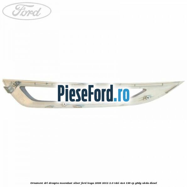Ornament DRL dreapta moondust silver Ford Kuga 2008-2012 2.0 TDCi 4x4 136 cp G6DG, UKDA diesel