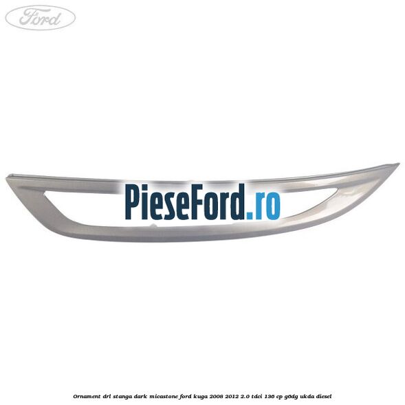 Ornament DRL stanga dark micastone Ford Kuga 2008-2012 2.0 TDCi 136 cp G6DG, UKDA diesel